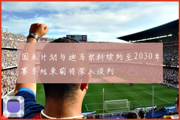 国米计划与迪马尔科续约至2030年赛季结束前将深入谈判