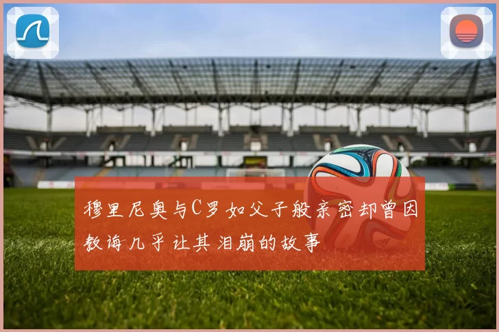 穆里尼奥与C罗如父子般亲密却曾因教诲几乎让其泪崩的故事