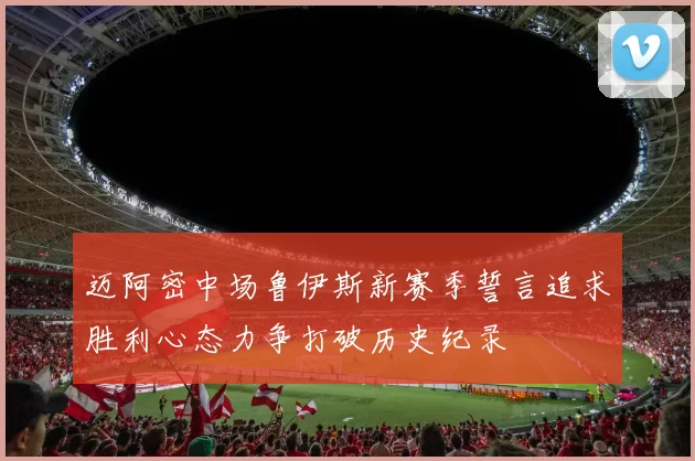 迈阿密中场鲁伊斯新赛季誓言追求胜利心态力争打破历史纪录