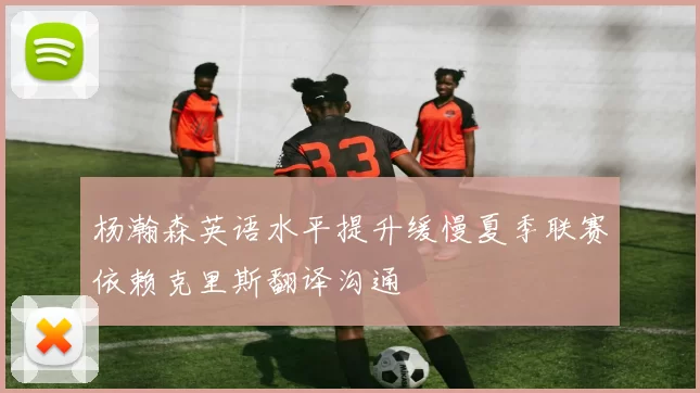 杨瀚森英语水平提升缓慢夏季联赛依赖克里斯翻译沟通