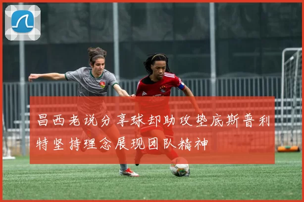 昌西老说分享球却助攻垫底斯普利特坚持理念展现团队精神