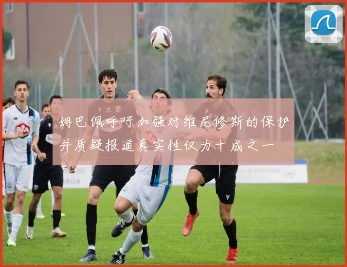 姆巴佩呼吁加强对维尼修斯的保护并质疑报道真实性仅为十成之一