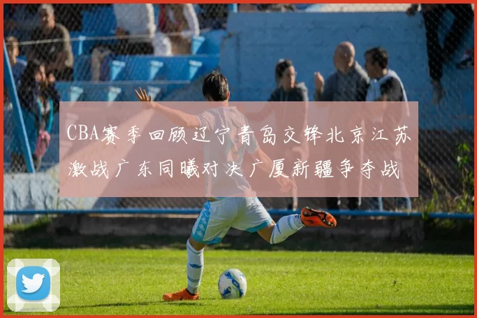 CBA赛季回顾辽宁青岛交锋北京江苏激战广东同曦对决广厦新疆争夺战精彩纷呈